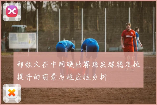 郑钦文在中网硬地赛场发球稳定性提升的前景与适应性分析
