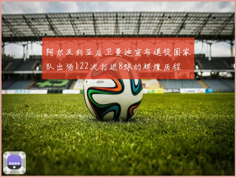 阿尔及利亚后卫曼迪宣布退役国家队出场122次打进8球的辉煌历程