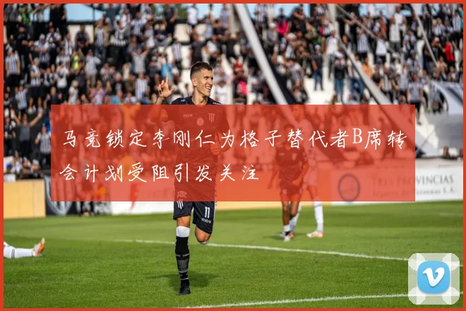马竞锁定李刚仁为格子替代者B席转会计划受阻引发关注