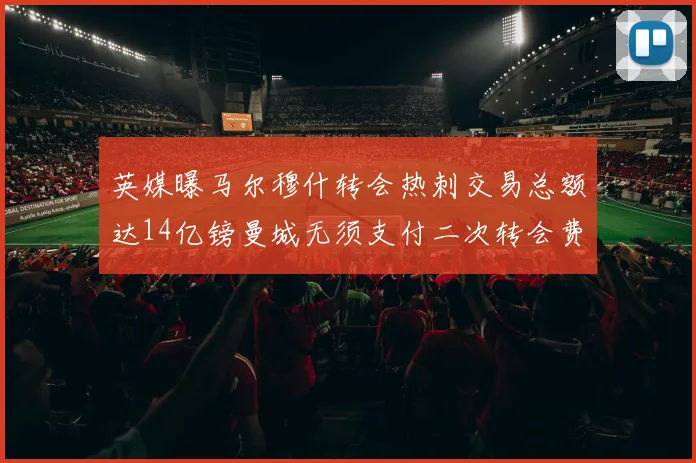 英媒曝马尔穆什转会热刺交易总额达14亿镑曼城无须支付二次转会费