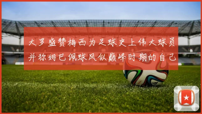 大罗盛赞梅西为足球史上伟大球员并称姆巴佩球风似巅峰时期的自己