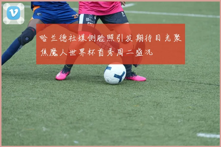 哈兰德社媒侧脸照引发期待目光聚焦魔人世界杯首秀周二盛况