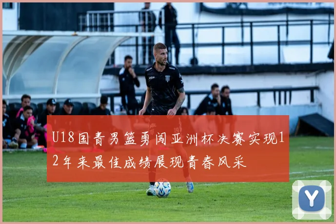U18国青男篮勇闯亚洲杯决赛实现12年来最佳成绩展现青春风采