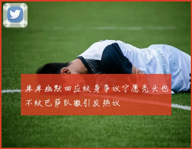 库库幽默回应纹身争议宁愿秃头也不纹巴萨队徽引发热议