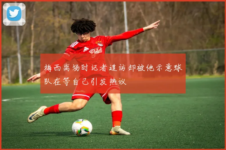 梅西离场时记者追访却被他示意球队在等自己引发热议