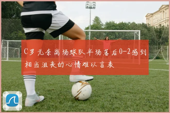 C罗无奈离场球队半场落后0-2感到相当沮丧的心情难以言表