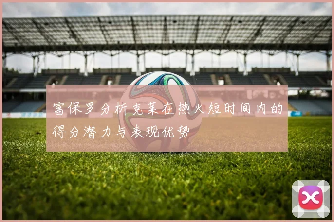 富保罗分析克莱在热火短时间内的得分潜力与表现优势